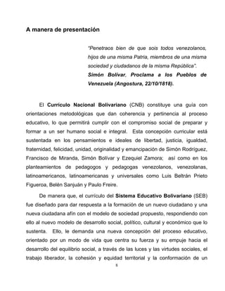 8
A manera de presentación
“Penetraos bien de que sois todos venezolanos,
hijos de una misma Patria, miembros de una misma
sociedad y ciudadanos de la misma República”.
Simón Bolívar, Proclama a los Pueblos de
Venezuela (Angostura, 22/10/1818).
El Currículo Nacional Bolivariano (CNB) constituye una guía con
orientaciones metodológicas que dan coherencia y pertinencia al proceso
educativo, lo que permitirá cumplir con el compromiso social de preparar y
formar a un ser humano social e integral. Esta concepción curricular está
sustentada en los pensamientos e ideales de libertad, justicia, igualdad,
fraternidad, felicidad, unidad, originalidad y emancipación de Simón Rodríguez,
Francisco de Miranda, Simón Bolívar y Ezequiel Zamora; así como en los
planteamientos de pedagogos y pedagogas venezolanos, venezolanas,
latinoamericanos, latinoamericanas y universales como Luis Beltrán Prieto
Figueroa, Belén Sanjuán y Paulo Freire.
De manera que, el currículo del Sistema Educativo Bolivariano (SEB)
fue diseñado para dar respuesta a la formación de un nuevo ciudadano y una
nueva ciudadana afín con el modelo de sociedad propuesto, respondiendo con
ello al nuevo modelo de desarrollo social, político, cultural y económico que lo
sustenta. Ello, le demanda una nueva concepción del proceso educativo,
orientado por un modo de vida que centra su fuerza y su empuje hacia el
desarrollo del equilibrio social, a través de las luces y las virtudes sociales, el
trabajo liberador, la cohesión y equidad territorial y la conformación de un
 