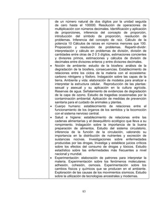 83
•
pas de la
ales y plantas.
to. Indagación sobre la importancia de la buena
•
de un número natural de dos dígitos por la unidad seguida
de cero hasta el 100000. Resolución de operaciones de
multiplicación con números decimales. Identificación y aplicación
de proporciones, inferencia del concepto de proporción,
introducción del símbolo de proporción, resolución de
problemas. Inferencia del concepto de raíz. Cálculo de la
potencia 10 Cálculos de raíces en números menores que 100.
Proposición y resolución de problemas. Repartir-dividir:
interpretación y cálculo en problemas de división, división de
cantidades entre otras de 2 0 3 dígitos, estimaciones concientes
y divisores primos, estimaciones y cálculos de división de
decimales entre divisores enteros y entre divisores decimales.
Noción de ambiente: estudio de la biosfera: análisis de la
degradación de la biosfera, consecuencias. Establecimiento de
relaciones entre los ciclos de la materia con el ecosistema:
carbono nitrógeno y fósforo. Indagación sobre las ca
tierra. Ambiente y vida: elaboración de modelos para analizar e
interpretar la estructura celular. Reproducción de las plantas:
sexual y asexual y su aplicación en la cultura agrícola.
Reservas de agua. Señalamiento de evidencias de degradación
de la capa de ozono. Estudio de tragedias ocasionadas por la
contaminación ambiental. Aplicación de medidas de prevención
sanitaria para el cuidado de anim
• Cuerpo humano: establecimiento de relaciones entre el
funcionamiento de los órganos de los sentidos y la locomoción
con el sistema nervioso central.
• Salud e higiene: establecimiento de relaciones entre las
cadenas alimentarías y el desequilibrio ecológico que lleva a su
rompimien
preparación de alimentos. Estudio del sistema circulatorio,
inferencia de la función de la circulación, valorando su
importancia en la distribución de nutrientes y excreción de
sustancias nocivas. Investigaciones sobre enfermedades
producidas por las drogas, Investiga y establece juicios críticos
sobre los efectos del consumo de drogas y tóxicos. Estudio
estadístico sobre las enfermedades más frecuentes a nivel
nacional y mundial.
Experimentación: elaboración de patrones para interpretar la
materia. Experimentación sobre los fenómenos moleculares:
adhesión, cohesión, osmosis. Experimentación sobre los
cambios físicos y químicos que se producen en el ambiente.
Exploración de las causas de los movimientos sísmicos. Estudio
sobre la utilización de tecnologías ancestrales y modernas.
 