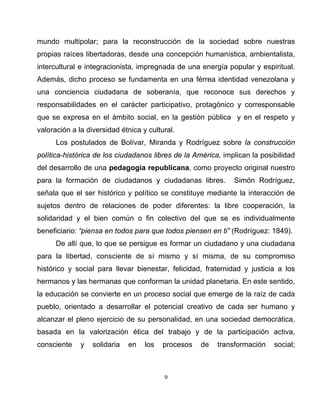 9
mundo multipolar; para la reconstrucción de la sociedad sobre nuestras
propias raíces libertadoras, desde una concepción humanística, ambientalista,
intercultural e integracionista, impregnada de una energía popular y espiritual.
Además, dicho proceso se fundamenta en una férrea identidad venezolana y
una conciencia ciudadana de soberanía, que reconoce sus derechos y
responsabilidades en el carácter participativo, protagónico y corresponsable
que se expresa en el ámbito social, en la gestión pública y en el respeto y
valoración a la diversidad étnica y cultural.
Los postulados de Bolívar, Miranda y Rodríguez sobre la construcción
política-histórica de los ciudadanos libres de la América, implican la posibilidad
del desarrollo de una pedagogía republicana, como proyecto original nuestro
para la formación de ciudadanos y ciudadanas libres. Simón Rodríguez,
señala que el ser histórico y político se constituye mediante la interacción de
sujetos dentro de relaciones de poder diferentes: la libre cooperación, la
solidaridad y el bien común o fin colectivo del que se es individualmente
beneficiario: “piensa en todos para que todos piensen en ti” (Rodríguez: 1849).
De allí que, lo que se persigue es formar un ciudadano y una ciudadana
para la libertad, consciente de sí mismo y sí misma, de su compromiso
histórico y social para llevar bienestar, felicidad, fraternidad y justicia a los
hermanos y las hermanas que conforman la unidad planetaria. En este sentido,
la educación se convierte en un proceso social que emerge de la raíz de cada
pueblo, orientado a desarrollar el potencial creativo de cada ser humano y
alcanzar el pleno ejercicio de su personalidad, en una sociedad democrática,
basada en la valorización ética del trabajo y de la participación activa,
consciente y solidaria en los procesos de transformación social;
 
