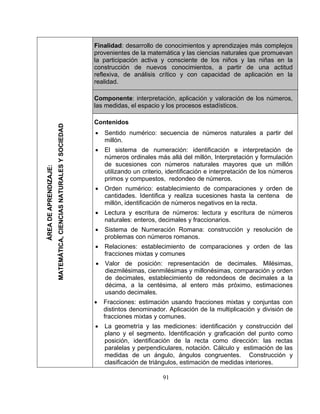 91
Fin i plejosal dad: desarrollo de conocimientos y aprendizajes más com
provenientes de la matemática y las ciencias naturales que promuevan
la participación activa y consciente de los niños y las niñas en la
construcción de nuevos conocimientos, a partir de una actitud
ref i lalex va, de análisis crítico y con capacidad de aplicación en
rea alid d.
Componente: interpretación, aplicación y valoración de los números,
las medidas, el espacio y los procesos estadísticos.
ÁREADEAPRENDIZAJE:
MATEMÁTICA,CIENCIASNATURALESYSOCIEDAD
Co
• Se
m
• erpretación de
ión y formulación
ut nterpretación de los números
•
• Le ctura y escritura de números
naturales: enteros, decimales y fraccionarios.
• Sistema de Numeración Romana: construcción y resolución de
problemas con números romanos.
• Relaciones: establecimiento de comparaciones y orden de las
fracciones mixtas y comunes
• Valor de posición: representación de decimales. Milésimas,
diezmilésimas, cienmilésimas y millonésimas, comparación y orden
de decimales, establecimiento de redondeos de decimales a la
décima, a la centésima, al entero más próximo, estimaciones
usando decimales.
• Fracciones: estimación usando fracciones mixtas y conjuntas con
distintos denominador. Aplicación de la multiplicación y división de
fracciones mixtas y comunes.
• La geometría y las mediciones: identificación y construcción del
plano y el segmento. Identificación y graficación del punto como
posición, identificación de la recta como dirección: las rectas
paralelas y perpendiculares, notación. Cálculo y estimación de las
medidas de un ángulo, ángulos congruentes. Construcción y
clasificación de triángulos, estimación de medidas interiores.
ntenidos
ntido numérico: secuencia de números naturales a partir del
illón.
El sistema de numeración: identificación e int
números ordinales más allá del millón, Interpretac
de sucesiones con números naturales mayores que un millón
ilizando un criterio, identificación e i
primos y compuestos, redondeo de números.
Orden numérico: establecimiento de comparaciones y orden de
cantidades. Identifica y realiza sucesiones hasta la centena de
millón, identificación de números negativos en la recta.
ctura y escritura de números: le
 