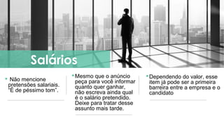  Não mencione
pretensões salariais.
“É de péssimo tom”.
Salários
Mesmo que o anúncio
peça para você informar
quanto quer ganhar,
não escreva ainda qual
é o salário pretendido.
Deixe para tratar desse
assunto mais tarde.
Dependendo do valor, esse
item já pode ser a primeira
barreira entre a empresa e o
candidato
 