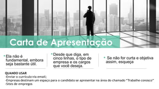 QUANDO USAR
-Enviar o currículo via email;
-Empresas destinam um espaço para o candidato se apresentar na área do chamado “Trabalhe conosco”
-Sites de empregos
Ela não é
fundamental, embora
seja bastante útil.
Carta de Apresentação
Desde que diga, em
cinco linhas, o tipo de
empresa e os cargos
que você deseja.
 Se não for curta e objetiva
assim, esqueça
 