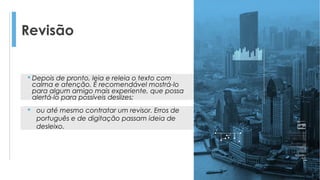 Revisão
 Depois de pronto, leia e releia o texto com
calma e atenção. É recomendável mostrá-lo
para algum amigo mais experiente, que possa
alertá-lo para possíveis deslizes;
 ou até mesmo contratar um revisor. Erros de
português e de digitação passam ideia de
desleixo.
 