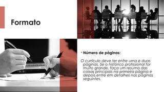 Formato
 Número de páginas: 
O currículo deve ter entre uma e duas
páginas. Se o histórico profissional for
muito grande, faça um resumo das
coisas principais na primeira página e
depois entre em detalhes nas páginas
seguintes.
 