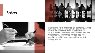 Fotos
Não envie foto anexada ao currículo. Antes
de conhecer a cara do candidato, os
recrutadores querem saber de seus feitos e
habilidades. Só mande foto se isso for
pedido e cuide para que seja uma 3×4
comportada.
 
