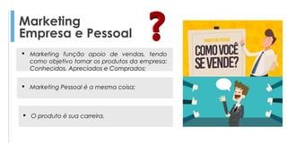 Marketing
Empresa e Pessoal
 Marketing Pessoal é a mesma coisa;
 O produto é sua carreira.
 Marketing função apoio de vendas, tendo
como objetivo tornar os produtos da empresa:
Conhecidos, Apreciados e Comprados;
 