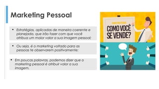 Marketing Pessoal
 Ou seja, é o marketing voltado para as
pessoas te observarem positivamente;
 Em poucas palavras, podemos dizer que o
marketing pessoal é atribuir valor a sua
imagem.
 Estratégias, aplicadas de maneira coerente e
planejada, que irão fazer com que você
atribua um maior valor a sua imagem pessoal;
 