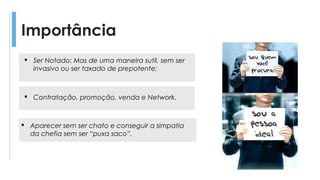 Importância
 Contratação, promoção, venda e Network.
 Aparecer sem ser chato e conseguir a simpatia
da chefia sem ser “puxa saco”.
 Ser Notado: Mas de uma maneira sutil, sem ser
invasivo ou ser taxado de prepotente;
 