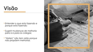 Entender o que esta fazendo e
porque esta fazendo;
 Sugerir mudanças de melhoria
para si e para os colegas;
 “Haters” não tem visão porque
não propõem melhorias.
Visão
 