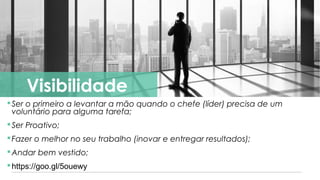 https://goo.gl/5ouewy
Ser o primeiro a levantar a mão quando o chefe (líder) precisa de um
voluntário para alguma tarefa;
Ser Proativo;
Fazer o melhor no seu trabalho (inovar e entregar resultados);
Andar bem vestido;
https://goo.gl/5ouewy
Visibilidade
 