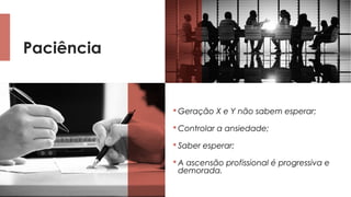 Paciência
 Geração X e Y não sabem esperar;
 Controlar a ansiedade;
 Saber esperar;
 A ascensão profissional é progressiva e
demorada.
 
