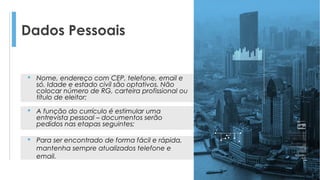 Dados Pessoais
 Nome, endereço com CEP, telefone, email e
só. Idade e estado civil são optativos. Não
colocar número de RG, carteira profissional ou
título de eleitor;
 A função do currículo é estimular uma
entrevista pessoal – documentos serão
pedidos nas etapas seguintes;
 Para ser encontrado de forma fácil e rápida,
mantenha sempre atualizados telefone e
email.
 