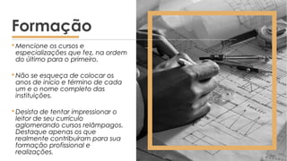  Mencione os cursos e
especializações que fez, na ordem
do último para o primeiro.
 Não se esqueça de colocar os
anos de início e término de cada
um e o nome completo das
instituições.
 Desista de tentar impressionar o
leitor de seu currículo
aglomerando cursos relâmpagos.
Destaque apenas os que
realmente contribuíram para sua
formação profissional e
realizações.
Formação
 