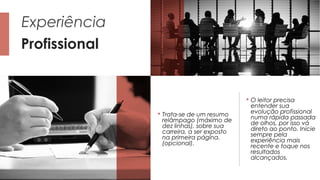 Profissional
Experiência
 Trata-se de um resumo
relâmpago (máximo de
dez linhas), sobre sua
carreira, a ser exposto
na primeira página.
(opcional).
 O leitor precisa
entender sua
evolução profissional
numa rápida passada
de olhos, por isso vá
direto ao ponto. Inicie
sempre pela
experiência mais
recente e foque nos
resultados
alcançados.
 