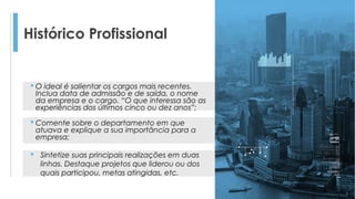 Histórico Profissional
 O ideal é salientar os cargos mais recentes.
Inclua data de admissão e de saída, o nome
da empresa e o cargo. “O que interessa são as
experiências dos últimos cinco ou dez anos”;
 Comente sobre o departamento em que
atuava e explique a sua importância para a
empresa;
 Sintetize suas principais realizações em duas
linhas. Destaque projetos que liderou ou dos
quais participou, metas atingidas, etc.
 