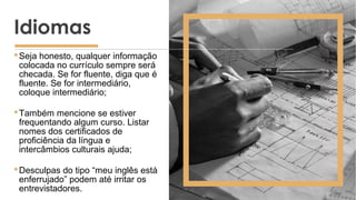 Seja honesto, qualquer informação
colocada no currículo sempre será
checada. Se for fluente, diga que é
fluente. Se for intermediário,
coloque intermediário;
Também mencione se estiver
frequentando algum curso. Listar
nomes dos certificados de
proficiência da língua e
intercâmbios culturais ajuda;
Desculpas do tipo “meu inglês está
enferrujado” podem até irritar os
entrevistadores.
Idiomas
 