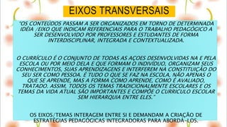 EIXOS TRANSVERSAIS
“OS CONTEÚDOS PASSAM A SER ORGANIZADOS EM TORNO DE DETERMINADA
IDÉIA /EIXO QUE INDICAM REFERENCIAIS PARA O TRABALHO PEDAGÓGICO A
SER DESENVOLVIDO POR PROFESSORES E ESTUDANTES DE FORMA
INTERDISCIPLINAR, INTEGRADA E CONTEXTUALIZADA.
O CURRÍCULO É O CONJUNTO DE TODAS AS AÇOES DESENVOLVIDAS NA E PELA
ESCOLA OU POR MEIO DELA E QUE FORMAM O INDIVÍDUO, ORGANIZAM SEUS
CONHECIMENTOS, SUAS APRENDIZAGENS E INTERFEREM NA CONSTITUIÇÃO DO
SEU SER COMO PESSOA. É TUDO O QUE SE FAZ NA ESCOLA, NÃO APENAS O
QUE SE APRENDE, MAS A FORMA COMO APRENDE, COMO É AVALIADO,
TRATADO. ASSIM, TODOS OS TEMAS TRADICIONALMENTE ESCOLARES E OS
TEMAS DA VIDA ATUAL SÃO IMPORTANTES E COMPÕE O CURRICULO ESCOLAR
SEM HIERARQUIA ENTRE ELES.”
OS EIXOS/TEMAS INTERAGEM ENTRE SI E DEMANDAM A CRIAÇÃO DE
ESTRATÉGIAS PEDAGÓGICAS INTEGRADORAS PARA ABORDÁ-LOS.
 