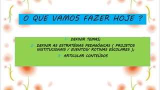 O QUE VAMOS FAZER HOJE ?
1. DEFINIR TEMAS;
2. DEFINIR AS ESTRATÉGIAS PEDAGÓGICAS ( PROJETOS
INSTITUCIONAIS / EVENTOS/ ROTINAS ESCOLARES );
3. ARTICULAR CONTEÚDOS
 