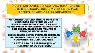 O CURRICULO ABRE ESPAÇO PARA TEMÁTICAS DE
INTERESSE SOCIAL QUE CONVERGEM PARA AS
DIFERENTES ÁREAS DO CONHECIMENTO
OS CONTEÚDOS CIENTÍFICOS DEVEM SE
ORGANIZAR EM TORNO DE UMA
DETERMINADA IDEIA/ EIXO/ TEMA QUE
ESTRUTUREM O TRABALHO PEDAGÓGICO A
SER DESENVOLVIDO NOS TEMPOS E
ESPAÇOS ESCOLARES.
ESSES TEMAS DEVEM PERMEAR TODAS AS
ATIVIDADES DOCENTES, EM TODOS OS
COMPONENTES CURRICULARES.
OS EIXOS SÃO OS REFERENCIAIS NO
TRATAMENTO DO CONTEÚDO
 