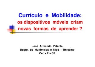 Currículo e Mobilidade:
os dispositivos móveis criam
novas formas de aprender ?


         José Armando Valente
 Depto. de Multimeios e Nied - Unicamp
              Ced - PucSP
 