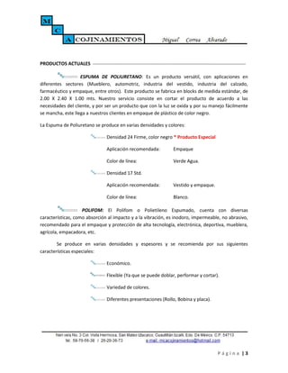 PRODUCTOS ACTUALES

                   ESPUMA DE POLIURETANO: Es un producto versátil, con aplicaciones en
diferentes sectores (Mueblero, automotriz, industria del vestido, industria del calzado,
farmacéutico y empaque, entre otros). Este producto se fabrica en blocks de medida estándar, de
2.00 X 2.40 X 1.00 mts. Nuestro servicio consiste en cortar el producto de acuerdo a las
necesidades del cliente, y por ser un producto que con la luz se oxida y por su manejo fácilmente
se mancha, este llega a nuestros clientes en empaque de plástico de color negro.

La Espuma de Poliuretano se produce en varias densidades y colores:

                               Densidad 24 Firme, color negro * Producto Especial

                               Aplicación recomendada:         Empaque

                               Color de línea:                 Verde Agua.

                               Densidad 17 Std.

                               Aplicación recomendada:         Vestido y empaque.

                               Color de línea:                 Blanco.

                    POLIFOM: El Polifom o Polietileno Espumado, cuenta con diversas
características, como absorción al impacto y a la vibración, es inodoro, impermeable, no abrasivo,
recomendado para el empaque y protección de alta tecnología, electrónica, deportiva, mueblera,
agrícola, empacadora, etc.

        Se produce en varias densidades y espesores y se recomienda por sus siguientes
características especiales:

                               Económico.

                               Flexible (Ya que se puede doblar, performar y cortar).

                               Variedad de colores.

                               Diferentes presentaciones (Rollo, Bobina y placa).




                                                                                    Página |3
 