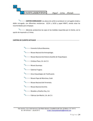 CARTON CORRUGADO: Las placas de cartón se producen en corrugado simple y
doble corrugado, con diferentes resistencias 12/14 y 14/16 y papel KRAFT, siendo estas las
recomendadas para empaque.

                  Adicional, producimos las cajas en las medidas requeridas por el cliente, con la
opción de impresión a 2 tintas.



CARTERA DE CLIENTES ACTUALES



                         Fomento Cultural Banamex.

                         Museo Nacional de Antropología.

                         Museo Nacional de Historia (Castillo de Chapultepec).

                         Córdova Plaza, S.A. de C.V.

                         Museo Soumaya.

                         Galerías Frugosa.

                         Zona Arqueologica de Teotihuacán.

                         Museo Pape de Monclova, Coah.

                         Museo Nacional del Virreinato.

                         Museo Nacional de Arte.

                         Muebles y Diseños Elsy, S.A.

                         Fábricas San Martin, S.A. de C.V.




                                                                                   Página |4
 