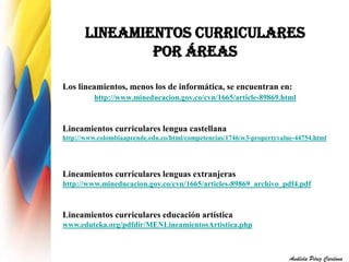 LINEAMIENTOS CURRICULARES 
POR ÁREAS 
Los lineamientos, menos los de informática, se encuentran en: 
http://www.mineducacion.gov.co/cvn/1665/article-89869.html 
Lineamientos curriculares lengua castellana 
http://www.colombiaaprende.edu.co/html/competencias/1746/w3-propertyvalue-44754.html 
Lineamientos curriculares lenguas extranjeras 
http://www.mineducacion.gov.co/cvn/1665/articles-89869_archivo_pdf4.pdf 
Lineamientos curriculares educación artística 
www.eduteka.org/pdfdir/MENLineamientosArtistica.php 
Análida Pérez Cardona 
 