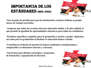 IMPORTANCIA DE LOS 
ESTÁNDARES (MEN, 2002) 
-Son el punto de partida para que las instituciones escolares definan su propio 
marco de trabajo curricular. 
-Aseguran que todas las escuelas ofrezcan educación similar y de alta calidad, lo 
que permite la igualdad de oportunidades educativas para todos los estudiantes. 
-Permiten especificar requisitos para la promoción a niveles y grados siguientes, 
así como para la graduación al finalizar la educación básica o media. 
-Contribuyen al diseño de pruebas de logros académicos estandarizadas y 
comparables (evaluaciones internas y externas). 
-Son la base para diseñar estrategias y programas 
de formación y capacitación de docentes. 
Análida Pérez Cardona 
 