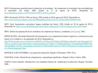 MEN. Orientaciones generales para la educación en tecnología. Ser competente en tecnología !una necesidad para 
el desarrollo! [en línea], 2008, [citado en 17 de agosto de 2012]. Disponible en: 
www.mineducacion.gov.co/1621/articles-160915_archivo_pdf.pdf. 
MEN. Resolución 2343 de 1996, [en línea], 1996, [citado en 20 de agosto de 2012]. Disponible en: 
http://www.iered.org/cmapserver/servlet/SBReadResourceServlet?rid=1H1GLZZ2D-N2696B-1CR. 
MEN. Serie lineamientos curriculares lengua castellana [en línea], 1998, [citado en 20 de agosto de 2012]. 
Disponible en: http://www.colombiaaprende.edu.co/html/competencias/1746/w3-propertyvalue-44754.html. 
MEN. Talleres de apropiación de los estándares de competencias básicas y ciudadanas. [s.l.]: [s.n.], 2005. 
ORTIZ OCAÑA, Alexander Desarrollo del pensamiento y las competencias básicas cognitivas y comunicativas [en 
línea], [s.f.], [citado en 1 de septiembre de 2012]. Disponible en: 
http://books.google.com.co/books?id=yt2vKbQvwzYC&pg=PA93&lpg=PA93&dq=indicadores+de+desempe%C3 
%B1o+cognitivos+procedimentales+actitudinales&source=bl&ots=AwuMrJxhhc&sig=5LeiegaWXmNHSHV6wIj 
r07wkBtg&hl=es419#v=onepage&q=indicadores%20de%20desempe%C3%B1o%20cognitivos%20procedimental 
es%20actitudinales&f=false 
REPÚBLICA DE COLOMBIA. Ley general de educación. Bogotá: El Pensador, 1999. 367 p. 
SÁNCHEZ, Carlos. Desarrollo de competencias y aprendizaje significativo. Bogotá: Libros y libros, 2000. 
VASCO, Carlos Eduardo. Introducción a los estándares básicos de calidad para la educación. Bogotá: Ascofade, 
2006. 
Análida Pérez Cardona 
 