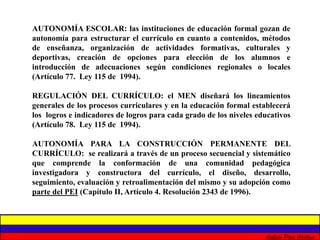 AUTONOMÍA ESCOLAR: las instituciones de educación formal gozan de 
autonomía para estructurar el currículo en cuanto a contenidos, métodos 
de enseñanza, organización de actividades formativas, culturales y 
deportivas, creación de opciones para elección de los alumnos e 
introducción de adecuaciones según condiciones regionales o locales 
(Artículo 77. Ley 115 de 1994). 
REGULACIÓN DEL CURRÍCULO: el MEN diseñará los lineamientos 
generales de los procesos curriculares y en la educación formal establecerá 
los logros e indicadores de logros para cada grado de los niveles educativos 
(Artículo 78. Ley 115 de 1994). 
AUTONOMÍA PARA LA CONSTRUCCIÓN PERMANENTE DEL 
CURRÍCULO: se realizará a través de un proceso secuencial y sistemático 
que comprende la conformación de una comunidad pedagógica 
investigadora y constructora del currículo, el diseño, desarrollo, 
seguimiento, evaluación y retroalimentación del mismo y su adopción como 
parte del PEI (Capítulo II, Artículo 4. Resolución 2343 de 1996). 
Análida Pérez Cardona 
 