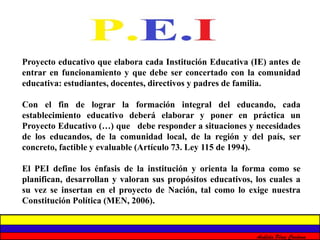 Proyecto educativo que elabora cada Institución Educativa (IE) antes de 
entrar en funcionamiento y que debe ser concertado con la comunidad 
educativa: estudiantes, docentes, directivos y padres de familia. 
Con el fin de lograr la formación integral del educando, cada 
establecimiento educativo deberá elaborar y poner en práctica un 
Proyecto Educativo (…) que debe responder a situaciones y necesidades 
de los educandos, de la comunidad local, de la región y del país, ser 
concreto, factible y evaluable (Artículo 73. Ley 115 de 1994). 
El PEI define los énfasis de la institución y orienta la forma como se 
planifican, desarrollan y valoran sus propósitos educativos, los cuales a 
su vez se insertan en el proyecto de Nación, tal como lo exige nuestra 
Constitución Política (MEN, 2006). 
Análida Pérez Cardona 
 