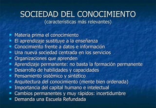 SOCIEDAD DEL CONOCIMIENTO (características más relevantes) Materia prima el conocimiento El aprendizaje sustituye a la enseñanza Conocimiento frente a datos e información Una nueva sociedad centrada en los servicios Organizaciones que aprenden Aprendizaje permanente: no basta la formación permanente Desarrollo de habilidades y capacidades Pensamiento sistémico y sintético Arquitectura del conocimiento (mente bien ordenada) Importancia del capital humano e intelectual Cambios permanentes y muy rápidos: incertidumbre Demanda una Escuela Refundada 