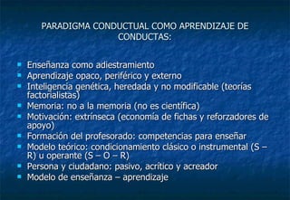 PARADIGMA CONDUCTUAL COMO APRENDIZAJE DE CONDUCTAS: Enseñanza como adiestramiento Aprendizaje opaco, periférico y externo Inteligencia genética, heredada y no modificable (teorías factorialistas) Memoria: no a la memoria (no es científica) Motivación: extrínseca (economía de fichas y reforzadores de apoyo) Formación del profesorado: competencias para enseñar Modelo teórico: condicionamiento clásico o instrumental (S – R) u operante (S – O – R) Persona y ciudadano: pasivo, acrítico y acreador Modelo de enseñanza – aprendizaje 