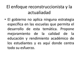 El enfoque reconstruccionista y la
actualiadad
• El gobierno no aplica ninguna estrategia
específica en las escuelas que permita el
desarrollo de esta temática. Propone
mejoramiento de la calidad de la
educación y rendimiento académico de
los estudiantes y es aquí donde centra
todo su esfuerzo.

 