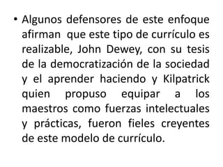 • Algunos defensores de este enfoque
afirman que este tipo de currículo es
realizable, John Dewey, con su tesis
de la democratización de la sociedad
y el aprender haciendo y Kilpatrick
quien propuso equipar a los
maestros como fuerzas intelectuales
y prácticas, fueron fieles creyentes
de este modelo de currículo.

 