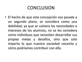 CONCLUSION
• El hecho de que esta concepción sea pasada a
un segundo plano, se considera como una
debilidad, ya que se vulnera las necesidades e
intereses de los alumnos, no se les considera
como individuos que necesiten desarrollar sus
propias metas y desafíos, sino que solo
importa lo que nuestra sociedad necesita y
cómo podríamos contribuir con ella.

 