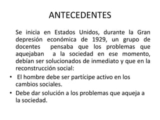 ANTECEDENTES
Se inicia en Estados Unidos, durante la Gran
depresión económica de 1929, un grupo de
docentes
pensaba que los problemas que
aquejaban a la sociedad en ese momento,
debían ser solucionados de inmediato y que en la
reconstrucción social:
• El hombre debe ser partícipe activo en los
cambios sociales.
• Debe dar solución a los problemas que aqueja a
la sociedad.

 