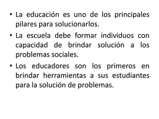 • La educación es uno de los principales
pilares para solucionarlos.
• La escuela debe formar individuos con
capacidad de brindar solución a los
problemas sociales.
• Los educadores son los primeros en
brindar herramientas a sus estudiantes
para la solución de problemas.

 