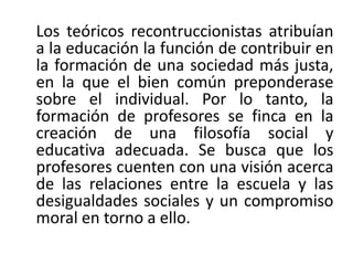 Los teóricos recontruccionistas atribuían
a la educación la función de contribuir en
la formación de una sociedad más justa,
en la que el bien común preponderase
sobre el individual. Por lo tanto, la
formación de profesores se finca en la
creación de una filosofía social y
educativa adecuada. Se busca que los
profesores cuenten con una visión acerca
de las relaciones entre la escuela y las
desigualdades sociales y un compromiso
moral en torno a ello.

 