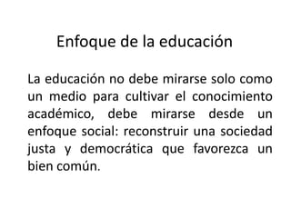 Enfoque de la educación
La educación no debe mirarse solo como
un medio para cultivar el conocimiento
académico, debe mirarse desde un
enfoque social: reconstruir una sociedad
justa y democrática que favorezca un
bien común.

 