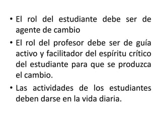 • El rol del estudiante debe ser de
agente de cambio
• El rol del profesor debe ser de guía
activo y facilitador del espíritu crítico
del estudiante para que se produzca
el cambio.
• Las actividades de los estudiantes
deben darse en la vida diaria.

 