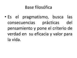 Base filosófica
• Es el pragmatismo, busca las
consecuencias
prácticas
del
pensamiento y pone el criterio de
verdad en su eficacia y valor para
la vida.

 