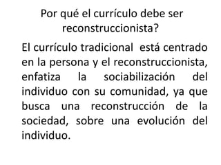 Por qué el currículo debe ser
reconstruccionista?
El currículo tradicional está centrado
en la persona y el reconstruccionista,
enfatiza la sociabilización del
individuo con su comunidad, ya que
busca una reconstrucción de la
sociedad, sobre una evolución del
individuo.

 