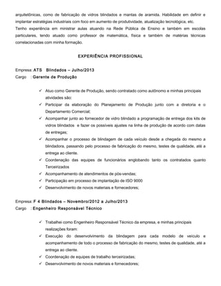 arquitetônicas, como de fabricação de vidros blindados e mantas de aramida. Habilidade em definir e
implantar estratégias industriais com foco em aumento de produtividade, atualização tecnológica, etc.
Tenho experiência em ministrar aulas atuando na Rede Pública de Ensino e também em escolas
particulares, tendo atuado como professor de matemática, física e também de matérias técnicas
correlacionadas com minha formação.
EXPERIÊNCIA PROFISSIONAL
Empresa: ATS
Cargo

Blindados – Julho/2013

: Gerente de Produção
 Atuo como Gerente de Produção, sendo contratado como autônomo e minhas principais
atividades são:
 Participar da elaboração do Planejamento de Produção junto com a diretoria e o
Departamento Comercial;
 Acompanhar junto ao fornecedor de vidro blindado a programação de entrega dos kits de
vidros blindados e fazer os possíveis ajustes na linha de produção de acordo com datas
de entregas;
 Acompanhar o processo de blindagem de cada veículo desde a chegada do mesmo a
blindadora, passando pelo processo de fabricação do mesmo, testes de qualidade, até a
entrega ao cliente.
 Coordenação das equipes de funcionários englobando tanto os contratados quanto
Terceirizados
 Acompanhamento de atendimentos de pós-vendas;
 Participação em processo de implantação de ISO 9000
 Desenvolvimento de novos materiais e fornecedores;

Empresa: F 4 Blindados – Novembro/2012 a Julho/2013
Cargo

: Engenheiro Responsável Técnico
 Trabalhei como Engenheiro Responsável Técnico da empresa, e minhas principais
realizações foram:
 Execução do desenvolvimento da blindagem para cada modelo de veículo e
acompanhamento de todo o processo de fabricação do mesmo, testes de qualidade, até a
entrega ao cliente.
 Coordenação de equipes de trabalho terceirizadas;
 Desenvolvimento de novos materiais e fornecedores;

 