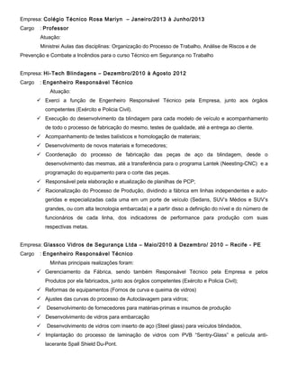 Empresa: Colégio Técnico Rosa Mariyn – Janeiro/2013 à Junho/2013
Cargo

: Professor
Atuação:
Ministrei Aulas das disciplinas: Organização do Processo de Trabalho, Análise de Riscos e de

Prevenção e Combate a Incêndios para o curso Técnico em Segurança no Trabalho
Empresa: Hi-Tech Blindagens – Dezembro/2010 à Agosto 2012
Cargo

: Engenheiro Responsável Técnico
Atuação:
 Exerci a função de Engenheiro Responsável Técnico pela Empresa, junto aos órgãos
competentes (Exército e Policia Civil).
 Execução do desenvolvimento da blindagem para cada modelo de veículo e acompanhamento
de todo o processo de fabricação do mesmo, testes de qualidade, até a entrega ao cliente.
 Acompanhamento de testes balísticos e homologação de materiais;
 Desenvolvimento de novos materiais e fornecedores;
 Coordenação do processo de fabricação das peças de aço da blindagem, desde o
desenvolvimento das mesmas, até a transferência para o programa Lantek (Neesting-CNC) e a
programação do equipamento para o corte das peças.
 Responsável pela elaboração e atualização de planilhas de PCP;
 Racionalização do Processo de Produção, dividindo a fábrica em linhas independentes e autogeridas e especializadas cada uma em um porte de veículo (Sedans, SUV’s Médios e SUV’s
grandes, ou com alta tecnologia embarcada) e a partir disso a definição do nível e do número de
funcionários de cada linha, dos indicadores de performance para produção com suas
respectivas metas.

Empresa: Glassco Vidros de Segurança Ltda – Maio/2010 à Dezembro/ 2010 – Recife - PE
Cargo

: Engenheiro Responsável Técnico
Minhas principais realizações foram:
 Gerenciamento da Fábrica, sendo também Responsável Técnico pela Empresa e pelos
Produtos por ela fabricados, junto aos órgãos competentes (Exército e Policia Civil);
 Reformas de equipamentos (Fornos de curva e queima de vidros)
 Ajustes das curvas do processo de Autoclavagem para vidros;


Desenvolvimento de fornecedores para matérias-primas e insumos de produção

 Desenvolvimento de vidros para embarcação


Desenvolvimento de vidros com inserto de aço (Steel glass) para veículos blindados,

 Implantação do processo de laminação de vidros com PVB “Sentry-Glass” e película antilacerante Spall Shield Du-Pont.

 
