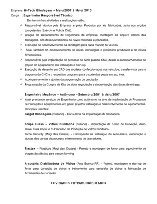 Empresa: Hi-Tech Blindagens – Maio/2007 à Maio/ 2010
Cargo

: Engenheiro Responsável Técnico
Dentre minhas atividades e realizações estão:
 Responsável técnico pela Empresa e pelos Produtos por ela fabricados, junto aos órgãos
competentes (Exército e Policia Civil).
 Criação do Departamento de Engenharia da empresa, montagem do arquivo técnico das
blindagens, dos desenvolvimentos de novos materiais e processos.
 Execução do desenvolvimento da blindagem para cada modelo de veículo.


Atuei também no desenvolvimento de novas tecnologias e processos produtivos e de novos
fornecedores.

 Responsável pela implantação do processo de corte plasma CNC, desde o acompanhamento do
projeto do equipamento até instalação e Start-up.
 Execução de desenho em CAD dos modelos confeccionados nos veículos, transferência para o
programa do CNC e o respectivo programa para o corte das peças em aço inox.
 Acompanhamento e ajustes da programação de produção;
 Programação da Compra de Kits de vidro negociação e sincronização das datas de entrega.
Engenheiro Mecânico – Autônomo – Setembro/2001 à Maio/2007
 Atuei prestando serviços de Engenharia como autônomo na área de implantação de Processos
de Produção e equipamentos em geral, projetos instalação e desenvolvimento de equipamentos.
Principais Clientes:
Target Blindagens (Suzano) – Consultoria na Implantação da Blindadora
Scape Glass – Vidros Blindados (Suzano) - Implantação de Forno de Curvação, AutoClave, Sala limpa, e do Processo de Produção de Vidros Blindados.
Force Security (Mogi Das Cruzes) – Participação na instalação da Auto-Clave, elaboração e
ajustes das curvas de processo e treinamento de operadores.
Plaxtex – Plásticos (Mogi das Cruzes) – Projeto e montagem de forno para aquecimento de
chapas de plástico para vacum forming
Araucária Distribuidora de Vidros -(Pato Branco-PR) – Projeto, montagem e start-up de
forno para curvação de vidros e treinamento para serigrafia de vidros e fabricação de
ferramentas de curvação.
ATIVIDADES EXTRACURRICULARES

 