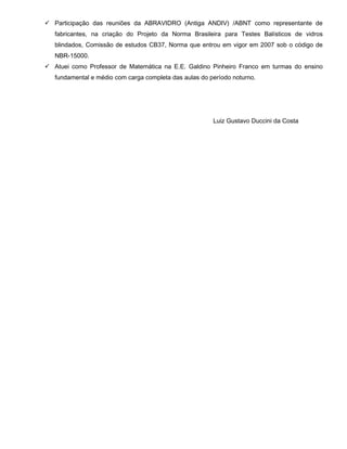  Participação das reuniões da ABRAVIDRO (Antiga ANDIV) /ABNT como representante de
fabricantes, na criação do Projeto da Norma Brasileira para Testes Balísticos de vidros
blindados, Comissão de estudos CB37, Norma que entrou em vigor em 2007 sob o código de
NBR-15000.
 Atuei como Professor de Matemática na E.E. Galdino Pinheiro Franco em turmas do ensino
fundamental e médio com carga completa das aulas do período noturno.

Luiz Gustavo Duccini da Costa

 