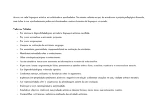 devem, em cada linguagem artística, ser enfatizados e aprofundados. No entanto, saliente-se que, de acordo com o projeto pedagógico da escola,
essa ênfase e esse aprofundamento podem ser direcionados a outros elementos da linguagem em estudo.


Valores e Atitudes
    Ter interesse e disponibilidade para aprender a linguagem artística escolhida.
    Ter prazer em realizar as atividades propostas.
    Ter prazer em pesquisar.
    Cooperar na realização das atividades em grupo.
    Ter assiduidade, pontualidade e responsabilidade na realização das atividades.
    Manifestar curiosidade sobre o conhecimento.
    Olhar com inquietação para o conhecimento.
    Aceitar desafios e buscar com autonomia as informações e os meios de solucioná-los.
    Expor com clareza e argumentação idéias, pensamentos e opiniões sobre o fazer, o analisar, o criticar e o contextualizar em arte.
    Ter disponibilidade para reformular opiniões.
    Confrontar opiniões, utilizando-se da reflexão sobre os argumentos.
    Expressar com propriedade sentimentos positivos e negativos em relação a diferentes situações em sala, e refletir sobre os mesmos.
    Ter responsabilidade sobre o seu processo de aprendizagem a partir da auto-avaliação.
    Expressar-se com espontaneidade e autenticidade.
    Estabelecer objetivos relativos à sua produção artística e planejar formas e meios para a sua realização e registro.
    Compartilhar experiências e saberes na realização das atividades artísticas.
 