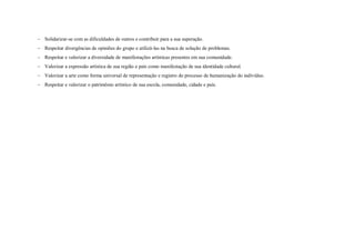 Solidarizar-se com as dificuldades de outros e contribuir para a sua superação.
 Respeitar divergências de opiniões do grupo e utilizá-las na busca de solução de problemas.
 Respeitar e valorizar a diversidade de manifestações artísticas presentes em sua comunidade.
 Valorizar a expressão artística de sua região e país como manifestação de sua identidade cultural.
 Valorizar a arte como forma universal de representação e registro do processo de humanização do indivíduo.
 Respeitar e valorizar o patrimônio artístico de sua escola, comunidade, cidade e país.
 