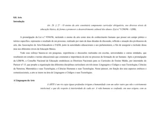 8.8. Arte
Introdução
                                    Art. 26. § 2? - O ensino da arte constituirá componente curricular obrigatório, nos diversos níveis de
                             educação básica, de forma a promover o desenvolvimento cultural dos alunos. (Lei n.º 9.394/96 – LDB).


       A promulgação da Lei n.? 9394/96, incluindo o ensino da arte como área do conhecimento humano que possui um campo prático e
teórico específico, representa o resultado de um processo, realizado por mais de duas décadas de discussão, reflexão e atuação dos professores de
arte, das Associações de Arte-Educadores e FAEB, junto às autoridades educacionais e aos parlamentares, a fim de assegurar a inclusão dessa
área nos diferentes níveis da Educação Básica.
       Todo esse esforço baseou-se em pesquisas, experiências e discussões realizadas em escolas, universidades e outras entidades, que
resultaram em estudos e teorias educacionais que constatam a importância da arte no processo de formação do ser humano. Após a promulgação
da LDB/96, o Conselho Nacional de Educação estabeleceu as Diretrizes Nacionais para os Currículos do Ensino Médio, por intermédio do
Parecer n? 15, que propõe a organização das diferentes disciplinas curriculares em três áreas: Linguagens e Códigos e suas Tecnologias, Ciências
da Natureza, Matemática e suas Tecnologias, e Ciências Humanas e suas Tecnologias. Nesse parecer, em função dos seus aspectos estéticos e
comunicacionais, a arte se insere na área de Linguagens e Códigos e suas Tecnologias.


A Linguagem da Arte
                                    A ARTE é um rio cujas águas profundas irrigam a humanidade com um saber outro que não o estritamente
                             intelectual, e que diz respeito à interioridade de cada ser. A vida humana se confunde, em suas origens, com as
 